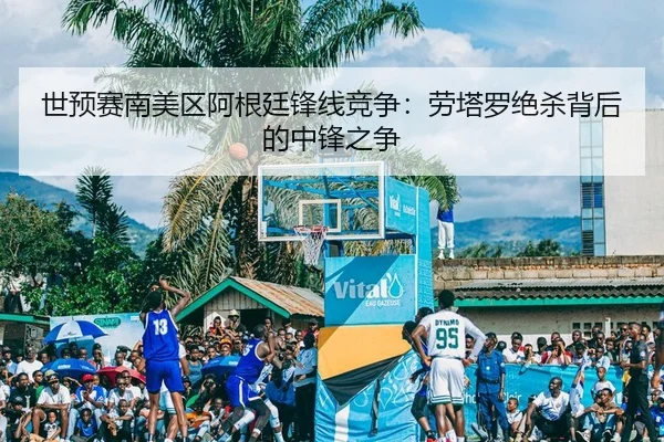 世预赛南美区阿根廷锋线竞争：劳塔罗绝杀背后的中锋之争